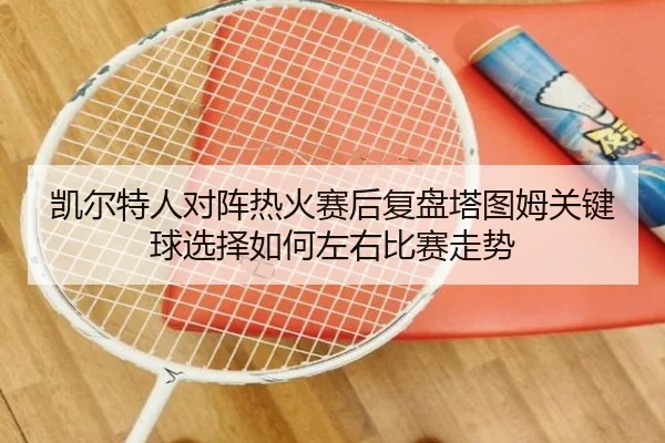 凯尔特人对阵热火赛后复盘塔图姆关键球选择如何左右比赛走势