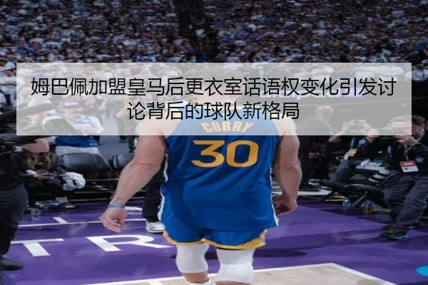 姆巴佩加盟皇马后更衣室话语权变化引发讨论背后的球队新格局