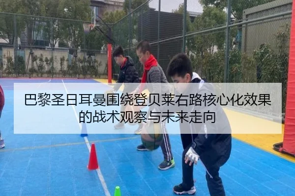 巴黎圣日耳曼围绕登贝莱右路核心化效果的战术观察与未来走向