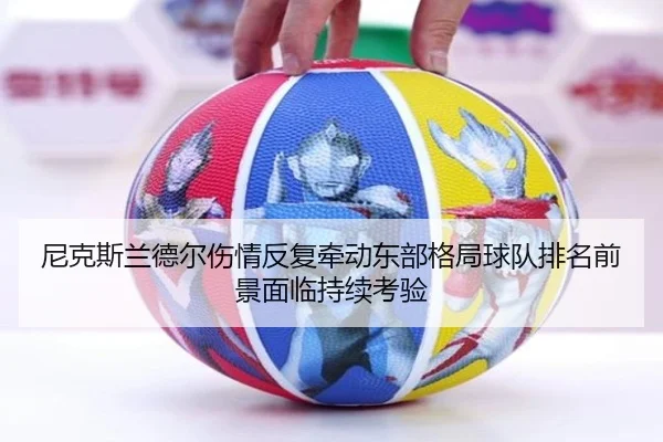 尼克斯兰德尔伤情反复牵动东部格局球队排名前景面临持续考验