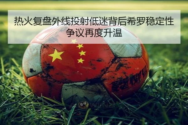 热火复盘外线投射低迷背后希罗稳定性争议再度升温